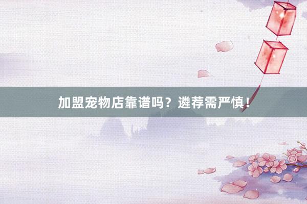 加盟宠物店靠谱吗？遴荐需严慎！